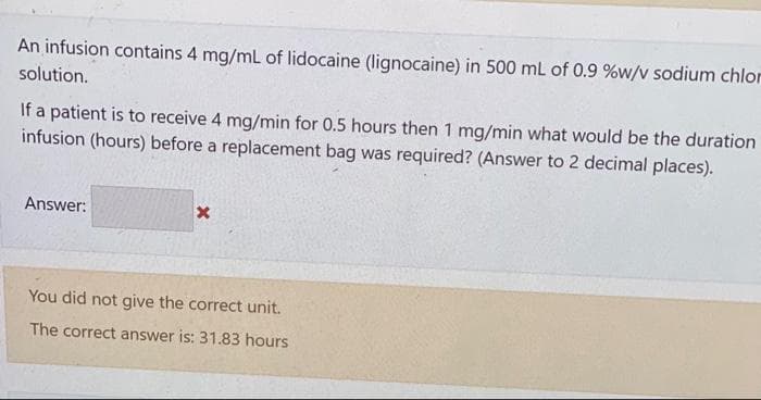 An infusion contains 4 mg/mL of lidocaine (lignocaine) in 500 mL of 0.9 %w/v sodium chlor
solution.
If a patient is to receive 4 mg/min for 0.5 hours then 1 mg/min what would be the duration
infusion (hours) before a replacement bag was required? (Answer to 2 decimal places).
Answer:
x
You did not give the correct unit.
The correct answer is: 31.83 hours