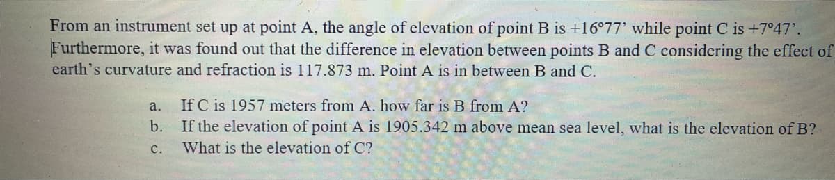 From an instrument set up at point A, the angle of elevation of point B is +16°77' while point C is +7°47'.
Furthermore, it was found out that the difference in elevation between points B and C considering the effect of
earth's curvature and refraction is 117.873 m. Point A is in between B and C.
a.
If C is 1957 meters from A. how far is B from A?
b.
If the elevation of point A is 1905.342 m above mean sea level, what is the elevation of B?
с.
What is the elevation of C?
