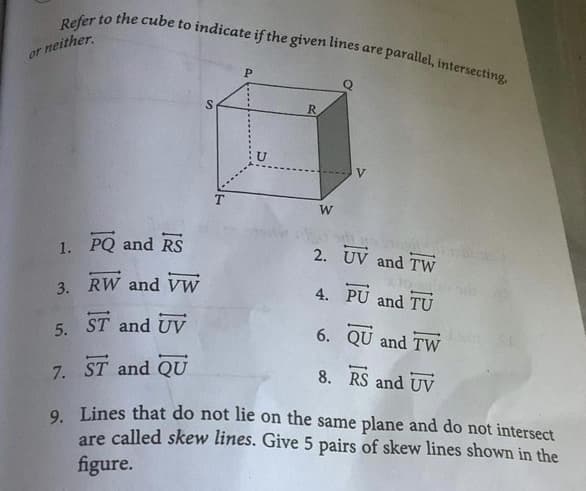 Refer to the cube to indicate if the given lines are p
parallel, intersecting.
or neither.
V
W
1. PQ and RS
2. UV and TW
3. RW and vW
4. PU and TU
5. ST and UV
6. QU and TW
7. ST and QU
8. RS and UV
O Lines that do not lie on the same plane and do not intersect
are called skew lines. Give 5 pairs of skew lines shown in the
figure.
