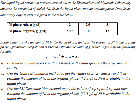 The liquid-liquid extraction process carried out at the Electrochemical Materials Laboratory
involves the extraction of nickel (Ni) from the liquid phase into an organic phase. Data from
laboratory experiments are given in the table below.
Ni phase cair, a (gr/l)
2
2,5
3
Ni phase organik, g (gr/l)
8,57
10
12
Assume that a is the amount of Ni in the liquid phase, and g is the amount of Ni in the organic
phase. Quadratic interpolation is used to estimate the value of g, which is given by the following
formula:
g = x1a? + x2a + x3
a. Find three simultaneous equations based on the data given by the experimental
results.
b. Use the Gauss Elimination method to get the values of x1, x2 and x3 and then
estimate the amount of Ni in the organic phase, if 2.3 g/l of Ni is available in the
liquid phase.
c. Use the LU Decomposition method to get the values of x1, x2 and x3. and then
estimate the amount of Ni in the organic phase, if 2.3 g/l of Ni is available in the
liquid phase.
