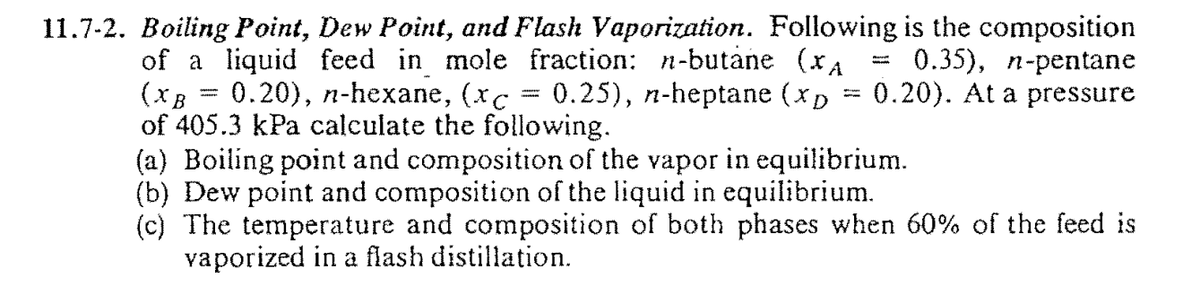 11.7-2. Boiling Point, Dew Point, and Flash Vaporization. Following is the composition
0.35), n-pentane
0.20). At a pressure
of a liquid feed in mole fraction: n-butane (xA
(xB = 0.20), n-hexane, (xc = 0.25), n-heptane (xp
of 405.3 kPa calculate the following.
(a) Boiling point and composition of the vapor in equilibrium.
(b) Dew point and composition of the liquid in equilibrium.
(c) The temperature and composition of both phases when 60% of the feed is
vaporized in a flash distillation.
