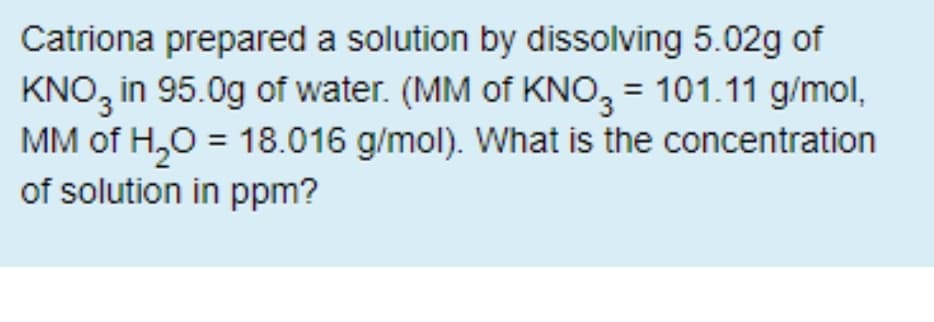 Catriona prepared a solution by dissolving 5.02g of
KNO3
in 95.0g of water. (MM of KNO, = 101.11 g/mol,
MM of H,0 = 18.016 g/mol). What is the concentration
of solution in ppm?
