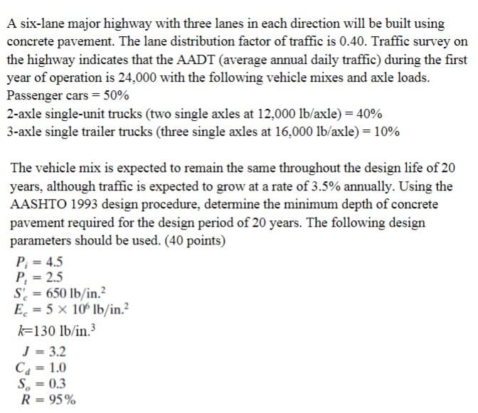 A six-lane major highway with three lanes in each direction will be built using
concrete pavement. The lane distribution factor of traffic is 0.40. Traffic survey on
the highway indicates that the AADT (average annual daily traffic) during the first
year of operation is 24,000 with the following vehicle mixes and axle loads.
Passenger cars = 50%
2-axle single-unit trucks (two single axles at 12,000 lb/axle) = 40%
3-axle single trailer trucks (three single axles at 16,000 lb/axle) = 10%
The vehicle mix is expected to remain the same throughout the design life of 20
years, although traffic is expected to grow at a rate of 3.5% annually. Using the
AASHTO 1993 design procedure, determine the minimum depth of concrete
pavement required for the design period of 20 years. The following design
parameters should be used. (40 points)
P₁ = 4.5
P₁ = 2.5
S = 650 lb/in.²
E = 5 x 106 lb/in.²
k-130 lb/in.³
J = 3.2
C₁ = 1.0
S = 0.3
R = 95%