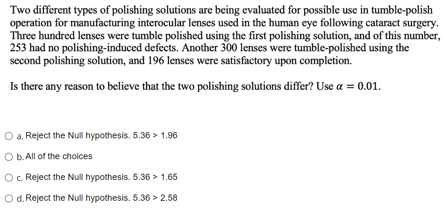Two different types of polishing solutions are being evaluated for possible use in tumble-polish
operation for manufacturing interocular lenses used in the human eye following cataract surgery.
Three hundred lenses were tumble polished using the first polishing solution, and of this number,
253 had no polishing-induced defects. Another 300 lenses were tumble-polished using the
second polishing solution, and 196 lenses were satisfactory upon completion.
Is there any reason to believe that the two polishing solutions differ? Use a = 0.01.
O a. Reject the Null hypothesis. 5.36 > 1.96
O b. All of the choices
O c. Reject the Null hypothesis. 5.36 > 1.65
d. Reject the Null hypothesis. 5.36 > 2.58