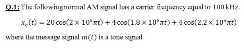 Q.1: The following normal AM signal has a carrier frequency equal to 100 kHz.
x.(t) = 20 cos(2 × 105nt) + 4 cos(1.8 x 105nt) +4 cos(2.2 x 105nt)
where the message signal m(t) is a tone signal.
