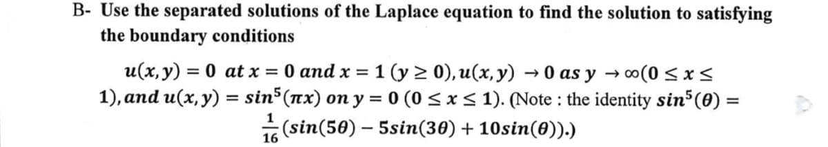 B- Use the separated solutions of the Laplace equation to find the solution to satisfying
the boundary conditions
u(x, y) =0 at x = 0 and x = 1 (y ≥ 0), u(x,y) →0 as y →∞(0≤x≤
1), and u(x, y) = sin5(x) on y = 0 (0 ≤ x ≤ 1). (Note: the identity sin³ (0) =
1 (sin(50)- 5sin(30)+10sin(0)).)
16