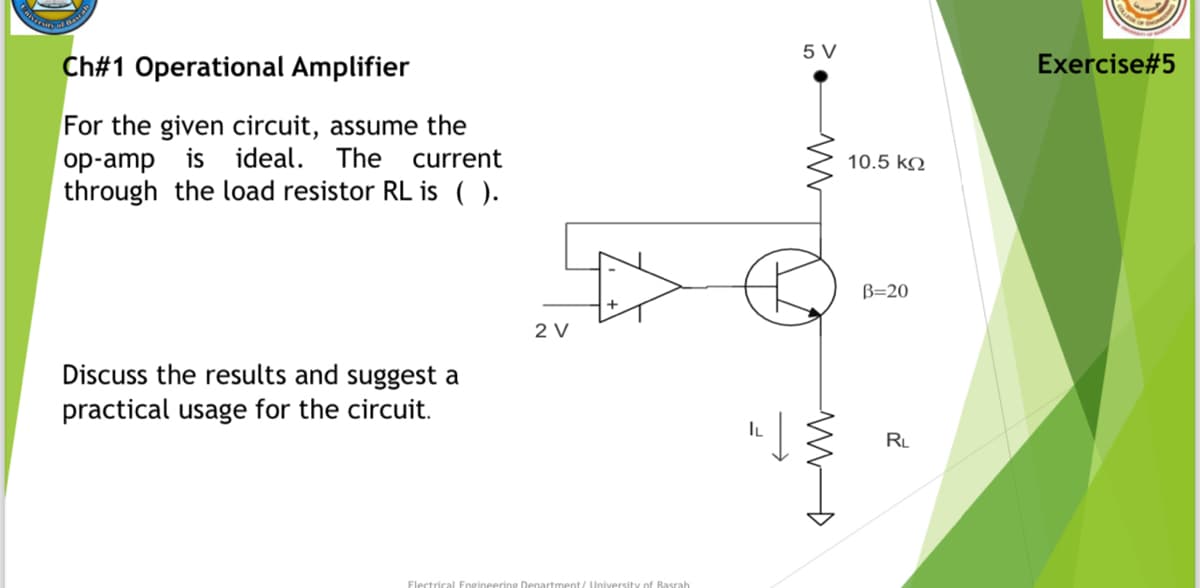 Porrsity of Be
Ch#1 Operational Amplifier
For the given circuit, assume the
op-amp is ideal. The current
through the load resistor RL is ().
Discuss the results and suggest a
practical usage for the circuit.
2 V
Electrical Engineering Department/ University of Basrah
IL
5 V
ww
MD
10.5 ΚΩ
B=20
RL
Exercise#5