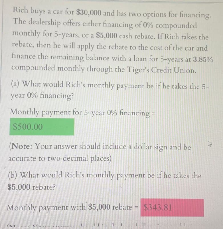 Rich buys a car for $30,000 and has two options for financing.
The dealership offers either financing of 0% compounded
monthly for 5-years, or a $5,000 cash rebate. If Rich takes the
rebate, then he will apply the rebate to the cost of the car and
finance the remaining balance with a loan for 5-years at 3.85%
compounded monthly through the Tiger's Credit Union.
(a) What would Rich's monthly payment be if he takes the 5-
year 0% financing?
Monthly payment for 5-year 0% financing =
$500.00
(Note: Your answer should include a dollar sign and be
accurate to two decimal places)
(b) What would Rich's monthly payment be if he takes the
$5,000 rebate?
Monthly payment with $5,000 rebate
$343.81
R
1-11
11.