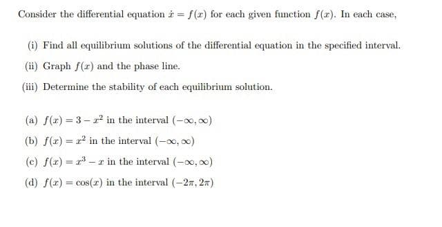 Consider the differential equation à = f(x) for each given function f(r). In each case,
(i) Find all equilibrium solutions of the differential equation in the specified interval.
(ii) Graph f(r) and the phase line.
(iii) Determine the stability of each equilibrium solution.
(a) f(2) = 3- in the interval (-oo, 00)
(b) f(x) = 12 in the interval (-x, o)
(c) f(r) = r3 – x in the interval (-xo, 0)
(d) f(x) = cos(r) in the interval (-27, 27)

