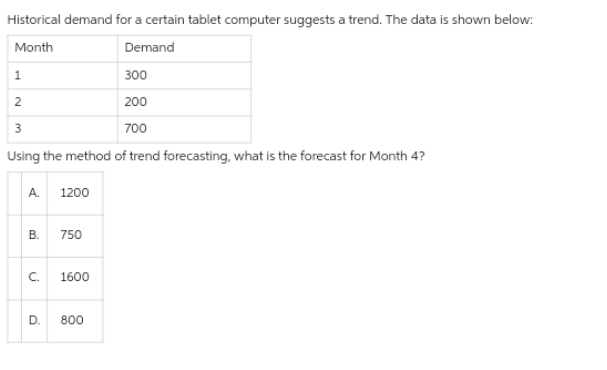 Historical demand for a certain tablet computer suggests a trend. The data is shown below:
Month
Demand
1
300
2
200
3
700
Using the method of trend forecasting, what is the forecast for Month 4?
A. 1200
B.
750
C. 1600
D. 800