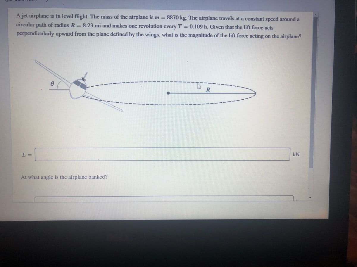 A jet airplane is in level flight. The mass of the airplane is m = 8870 kg. The airplane travels at a constant speed around a
%3D
circular path of radius R= 8.23 mi and makes one revolution every T = 0.109 h. Given that the lift force acts
perpendicularly upward from the plane defined by the wings, what is the magnitude of the lift force acting on the airplane?
--
- -- -- --
L=
kN
At what angle is the airplane banked?
