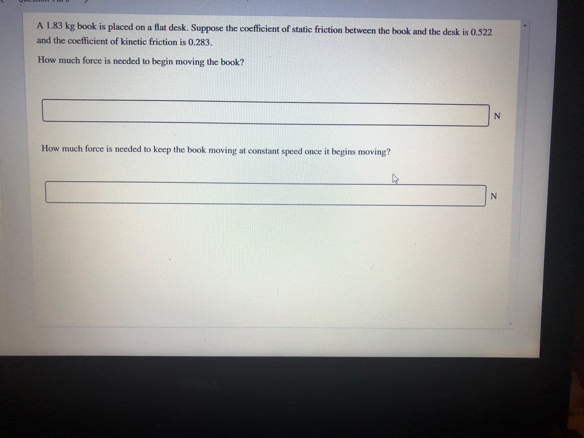 A 1.83 kg book is placed on a flat desk. Suppose the coefficient of static friction between the book and the desk is 0.522
and the coefficient of kinetic friction is 0.283.
How much force is needed to begin moving the book?
How much force is needed to keep the book moving at constant speed once it begins moving?
