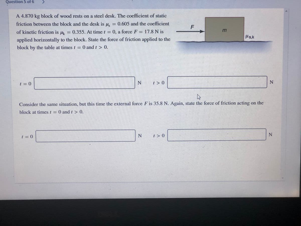 Question 5 of 6
A 4.870 kg block of wood rests on a steel desk. The coefficient of static
friction between the block and the desk is H.
= 0.605 and the coefficient
F
of kinetic friction is
0.355. At time t = 0, a force F = 17.8 N is
Us.k
applied horizontally to the block. State the force of friction applied to the
block by the table at timest = 0 and t > 0.
t = 0
t > 0
Consider the same situation, but this time the external force F is 35.8 N. Again, state the force of friction acting on the
block at times t = 0 and r> 0.
t = 0
t > 0
