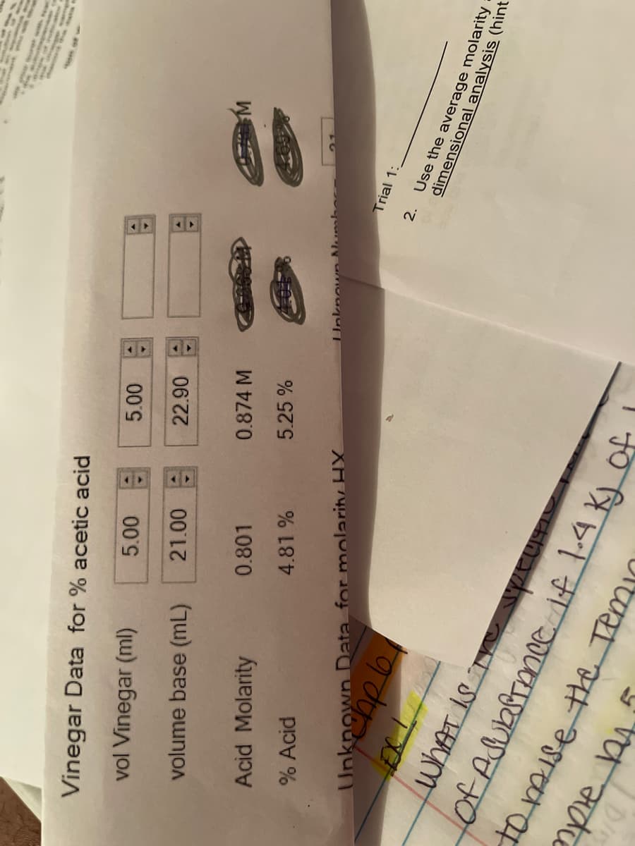 Vinegar Data for % acetic acid
vol Vinegar (ml)
W
volume base (mL)
0.874 M
0.801
Acid Molarity
5.25 %
4.81 %
% Acid
Trial 1:
2.
Use the average molarity
dimensional analysis (hint
Unknown Data for molarity HX
tomise the Temi

