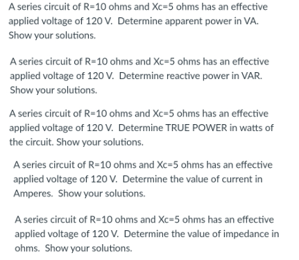 A series circuit of R=10 ohms and Xc=5 ohms has an effective
applied voltage of 120 V. Determine apparent power in VA.
Show your solutions.
A series circuit of R=10 ohms and Xc=5 ohms has an effective
applied voltage of 120 V. Determine reactive power in VAR.
Show your solutions.
A series circuit of R=10 ohms and Xc=5 ohms has an effective
applied voltage of 120 V. Determine TRUE POWER in watts of
the circuit. Show your solutions.
A series circuit of R=10 ohms and Xc=5 ohms has an effective
applied voltage of 120 V. Determine the value of current in
Amperes. Show your solutions.
A series circuit of R=10 ohms and Xc=5 ohms has an effective
applied voltage of 120 V. Determine the value of impedance in
ohms. Show your solutions.

