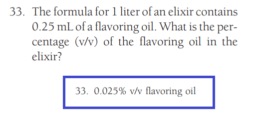 33. The formula for 1 liter of an elixir contains
0.25 mL of a flavoring oil. What is the per-
centage (v/v) of the flavoring oil in the
elixir?
33. 0.025% v/v flavoring oil