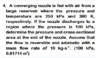 4. A converging nozzle is fed with air from a
large reservoir where the. pressure and
temperature are 250 kPa and 300 K,
respectively. If the nozzle discharges to a
region where the pressure is 100 kPa,
determine the pressure and cross-sectional
area at the exit of the nozzle. Assume that
the flow is reversible and adiabatic with a
mass flow rate of 10 kg-s". (100 kPa,
0.01714 m)
