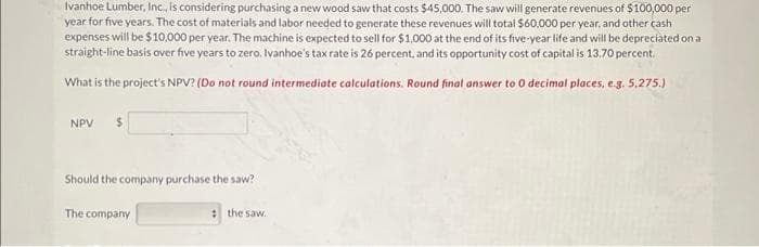 Ivanhoe Lumber, Inc., is considering purchasing a new wood saw that costs $45,000. The saw will generate revenues of $100,000 per
year for five years. The cost of materials and labor needed to generate these revenues will total $60,000 per year, and other cash
expenses will be $10,000 per year. The machine is expected to sell for $1,000 at the end of its five-year life and will be depreciated on a
straight-line basis over five years to zero. Ivanhoe's tax rate is 26 percent, and its opportunity cost of capital is 13.70 percent.
What is the project's NPV? (Do not round intermediate calculations. Round final answer to 0 decimal places, e.g. 5,275.)
NPV
$
Should the company purchase the saw?
The company
the saw.