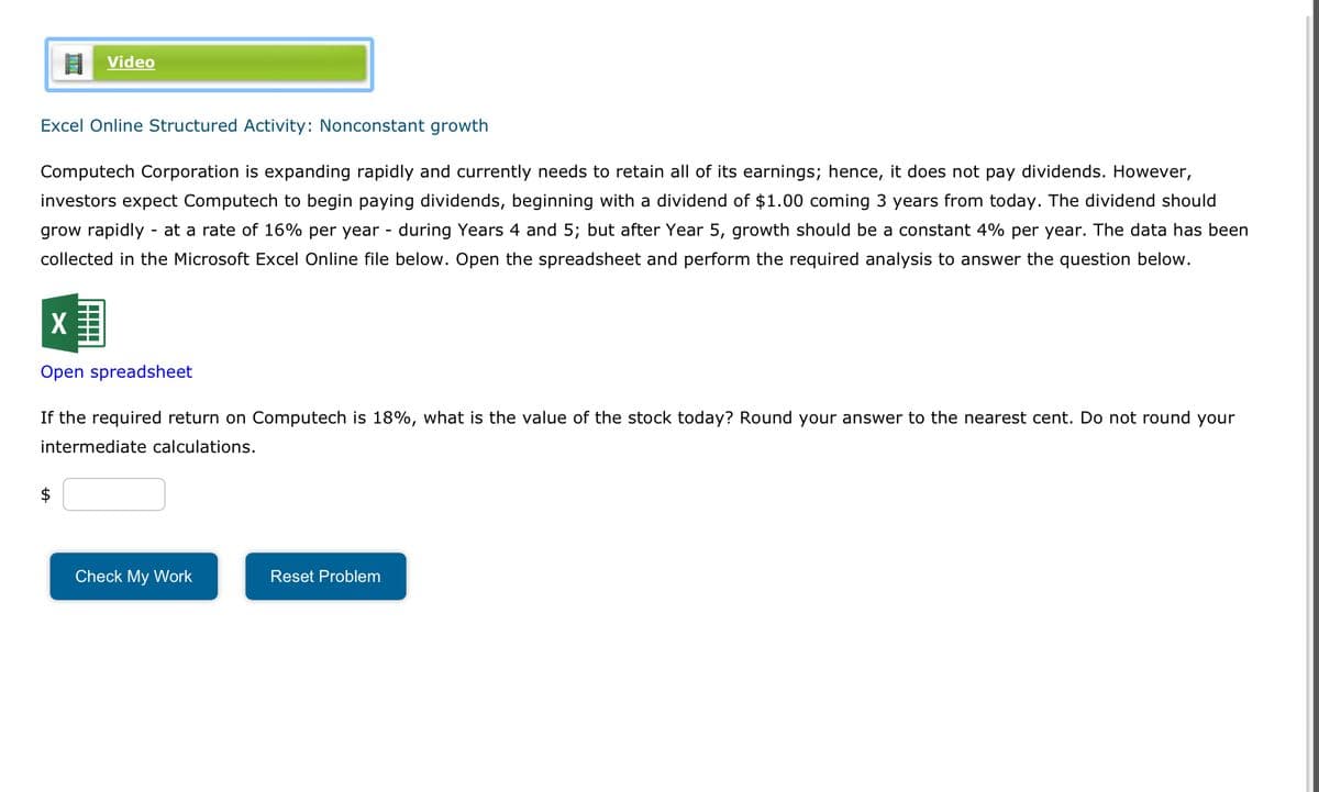 Video
Excel Online Structured Activity: Nonconstant growth
Computech Corporation is expanding rapidly and currently needs to retain all of its earnings; hence, it does not pay dividends. However,
investors expect Computech to begin paying dividends, beginning with a dividend of $1.00 coming 3 years from today. The dividend should
grow rapidly - at a rate of 16% per year - during Years 4 and 5; but after Year 5, growth should be a constant 4% per year. The data has been
collected in the Microsoft Excel Online file below. Open the spreadsheet and perform the required analysis to answer the question below.
X
Open spreadsheet
If the required return on Computech is 18%, what is the value of the stock today? Round your answer to the nearest cent. Do not round your
intermediate calculations.
$
Check My Work
Reset Problem