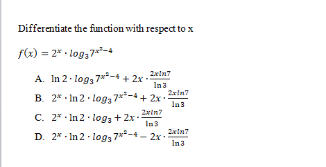 Differentiate the function with respect to x
f(x) = 2* · log37²-4
2xln7
A. In 2· log3 7x²-4 + 2x
In3
2xln7
B. 2* · In 2 · log3 7**-4 + 2x :
In3
2xln7
C. 2* · In 2 · log3 + 2x
In3
2xln7
D. 2* · In 2 · log3 7**-4 – 2x ·
In3
