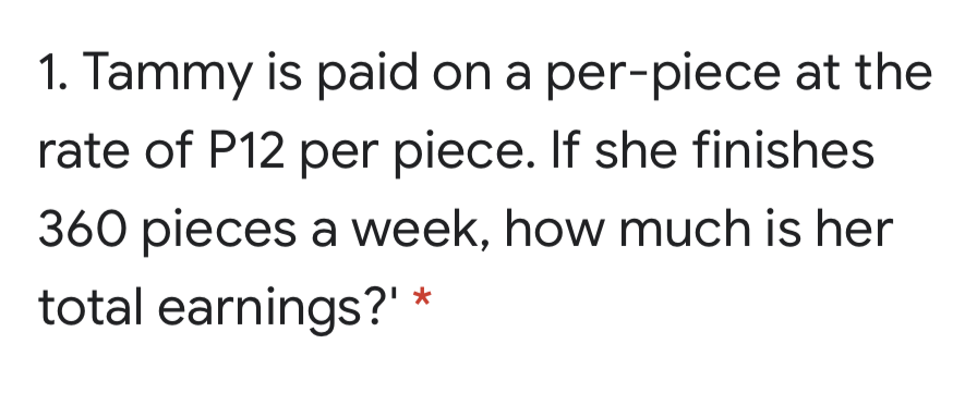 1. Tammy is paid on a per-piece at the
rate of P12 per piece. If she finishes
360 pieces a week, how much is her
total earnings?' *
