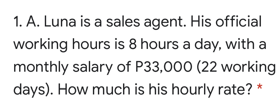 1. A. Luna is a sales agent. His official
working hours is 8 hours a day, with a
monthly salary of P33,000 (22 working
days). How much is his hourly rate?
