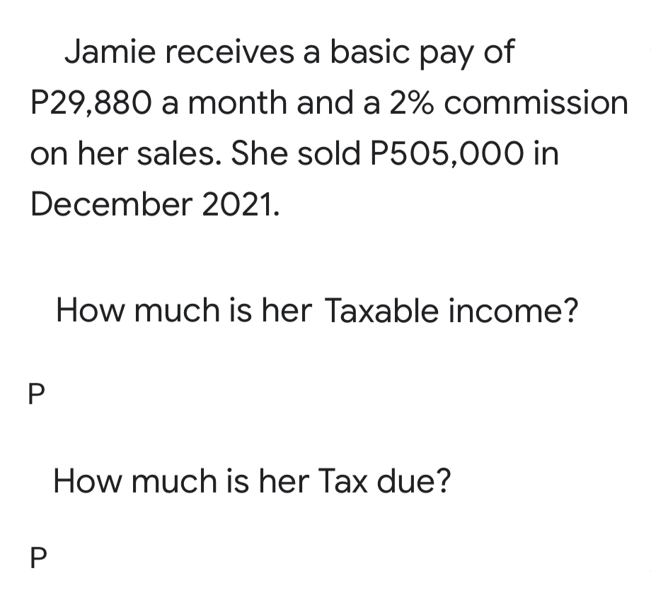 Jamie receives a basic pay of
P29,880 a month and a 2% commission
on her sales. She sold P505,000 in
December 2021.
How much is her Taxable income?
How much is her Tax due?
P
