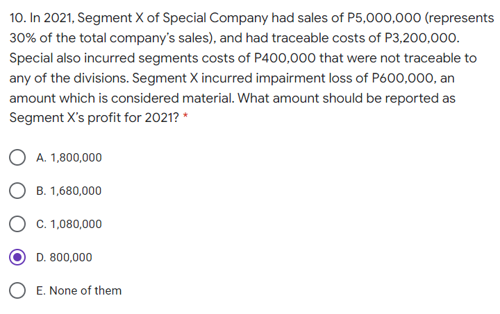 10. In 2021, Segment X of Special Company had sales of P5,000,000 (represents
30% of the total company's sales), and had traceable costs of P3,200,000.
Special also incurred segments costs of P400,000 that were not traceable to
any of the divisions. Segment X incurred impairment loss of P600,000, an
amount which is considered material. What amount should be reported as
Segment X's profit for 2021? *
A. 1,800,000
B. 1,680,000
C. 1,080,000
D. 800,000
E. None of them
