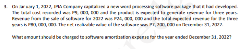 3. On January 1, 2022, JPIA Company capitalized a new word processing software package that it had developed.
The total cost recorded was P9, 000, 000 and the product is expected to generate revenue for three years.
Revenue from the sale of software for 2022 was P24, 000, 000 and the total expected revenue for the three
years is P80, 000, 000. The net realizable value of the software was P7, 200, 000 on December 31, 2022.
What amount should be charged to software amortization expense for the year ended December 31, 2022?
