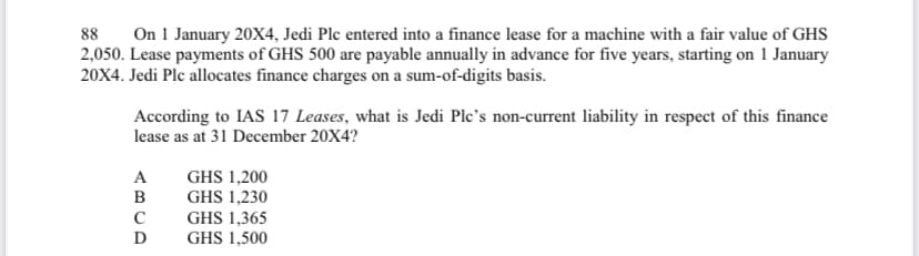 88 On 1 January 20X4, Jedi Plc entered into a finance lease for a machine with a fair value of GHS
2,050. Lease payments of GHS 500 are payable annually in advance for five years, starting on 1 January
20X4. Jedi Plc allocates finance charges on a sum-of-digits basis.
According to IAS 17 Leases, what is Jedi Plc's non-current liability in respect of this finance
lease as at 31 December 20X4?
A
B
с
D
GHS 1,200
GHS 1,230
GHS 1,365
GHS 1,500