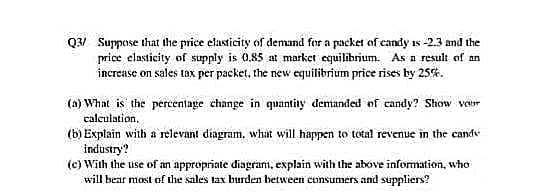Q3/ Suppose that the price elasticity of demand for a packet of candy is -2.3 and the
price elasticity of supply is 0.85 at market equilibrium. As a result of an
increase on sales tax per packet, the new equilibrium price rises by 25%.
(a) What is the percentage change in quantity demanded of candy? Show your
calculation.
(b) Explain with a relevant diagram, what will happen to total revenue in the cand
industry?
(c) With the use of an appropriate diagram, explain with the above information, who
will bear most of the sales tax burden between consumers and suppliers?