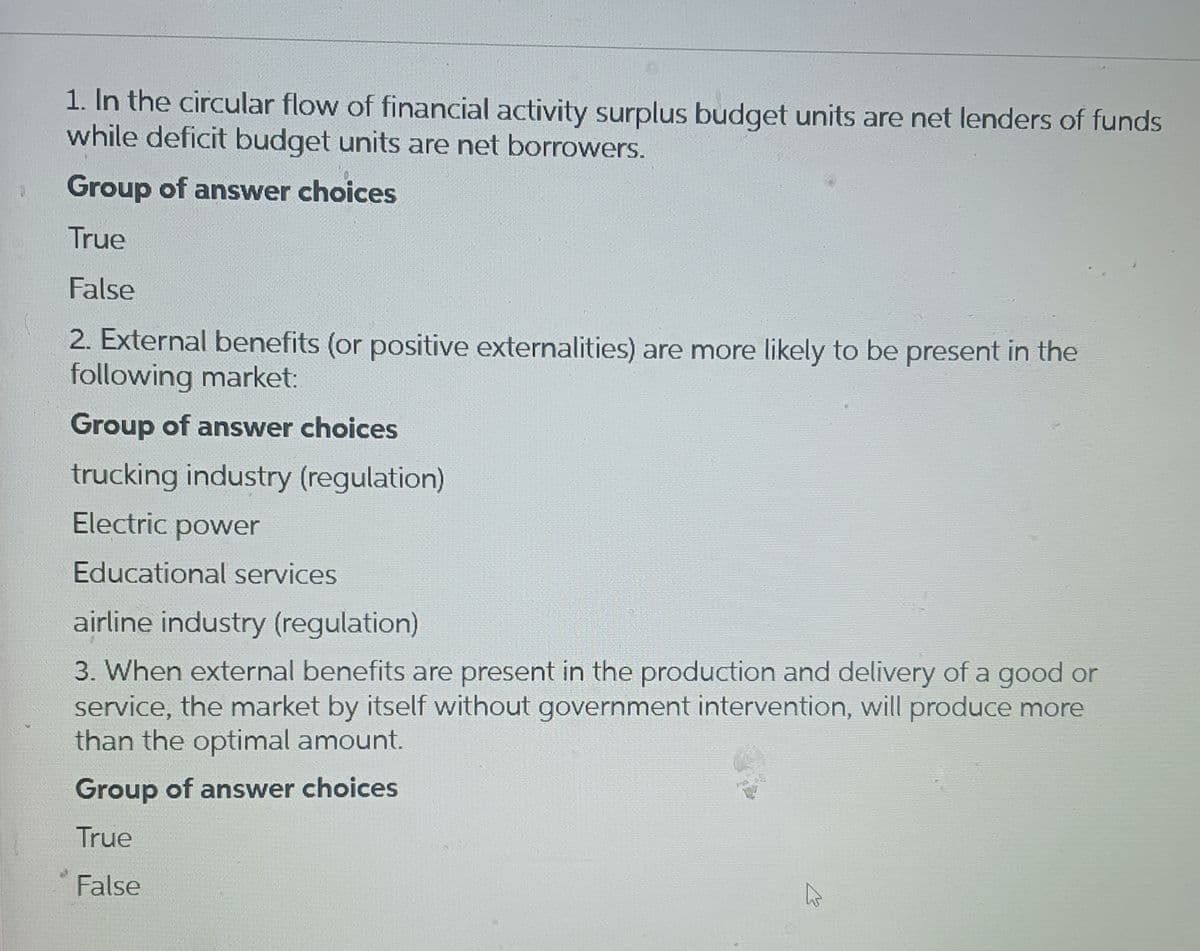 1. In the circular flow of financial activity surplus budget units are net lenders of funds
while deficit budget units are net borrowers.
Group of answer choices
True
False
2. External benefits (or positive externalities) are more likely to be present in the
following market:
Group of answer choices
trucking industry (regulation)
Electric power
Educational services
airline industry (regulation)
3. When external benefits are present in the production and delivery of a good or
service, the market by itself without government intervention, will produce more
than the optimal amount.
Group of answer choices
True
False