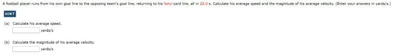 A football player runs from his own goal line to the opposing team's goal line, returning to his forty-yard line, all in 20.0 s. Calculate his average speed and the magnitude of his average velocity. (Enter your answers in yards/s.)
HINT
(a) Calculate his average speed.
yards/s
(b) Calculate the magnitude of his average velocity.
yards/s