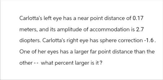 Carlotta's left eye has a near point distance of 0.17
meters, and its amplitude of accommodation is 2.7
diopters. Carlotta's right eye has sphere correction -1.6.
One of her eyes has a larger far point distance than the
other what percent larger is it?