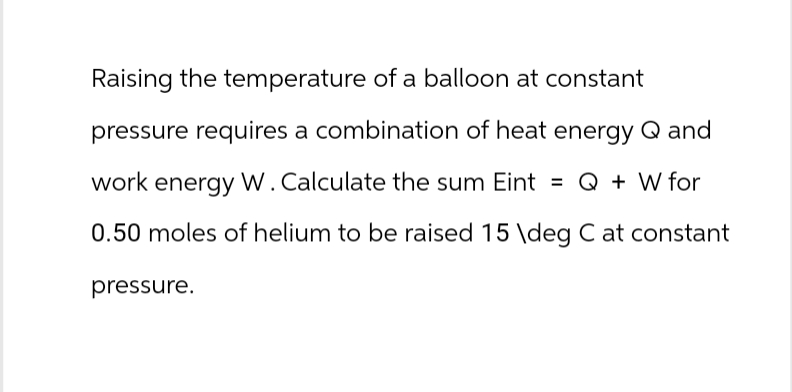 Raising the temperature of a balloon at constant
pressure requires a combination of heat energy Q and
work energy W. Calculate the sum Eint = Q + W for
0.50 moles of helium to be raised 15 \deg C at constant
pressure.