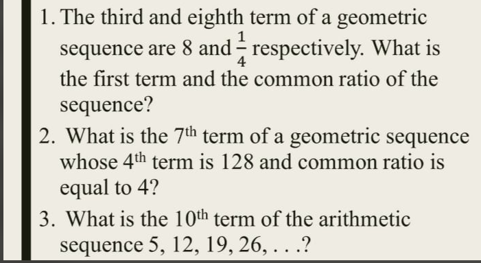 1. The third and eighth term of a geometric
1
sequence are 8 and - respectively. What is
the first term and the common ratio of the
sequence?
2. What is the 7th term of a geometric sequence
whose 4th term is 128 and common ratio is
4
equal to 4?
3. What is the 10th term of the arithmetic
sequence 5, 12, 19, 26, . . .?
