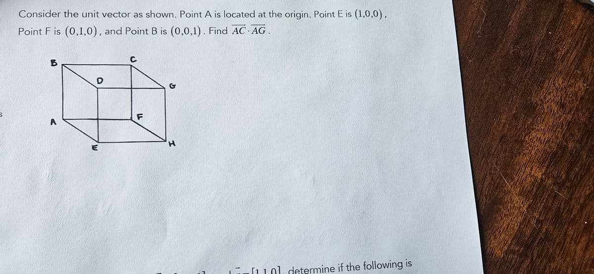 Consider the unit vector as shown. Point A is located at the origin. Point E is (1,0,0),
Point Fis (0,1,0), and Point B is (0,0,1).Find AC.AG.
B
D
A
E
C
F
G
H
[110] determine if the following is