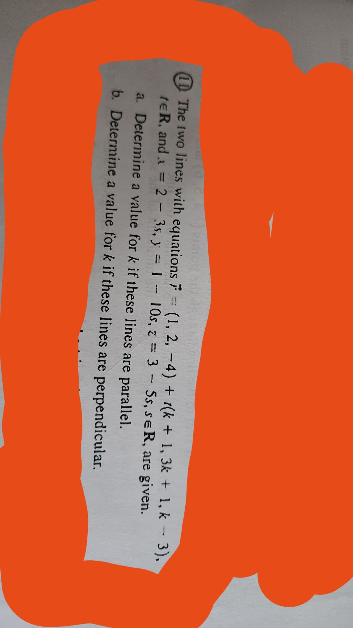 -
⑪The two lines with equations 7 = (1, 2, −4) + (k + 1, 3k + 1, k − 3),
te R, and a = 2 - 3s, y = 1 - 10s, z=35s, se R, are given.
a. Determine a value for k if these lines are parallel.
b. Determine a value for k if these lines are perpendicular.