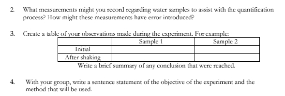 2. What measurements might you record regarding water samples to assist with the quantification
process? How might these measurements have error introduced?
3. Create a table of your observations made during the experiment. For example:
Sample 2
Sample 1
Initial
After shaking
Write a brief summary of any conclusion that were reached.
4.
With your group, write a sentence statement of the objective of the experiment and the
method that will be used.
