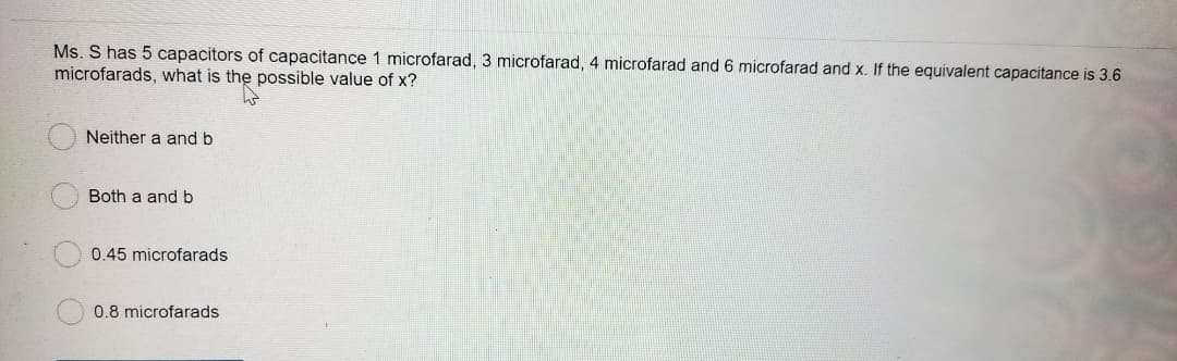 Ms. S has 5 capacitors of capacitance 1 microfarad, 3 microfarad, 4 microfarad and 6 microfarad and x. If the equivalent capacitance is 3.6
microfarads, what is the possible value of x?
Neither a and b
Both a and b
0.45 microfarads
0.8 microfarads
