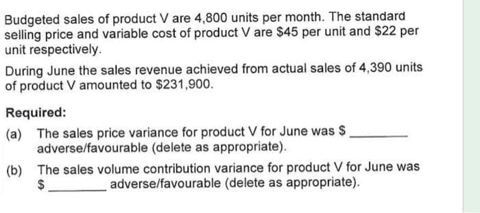 Budgeted sales of product V are 4,800 units per month. The standard
selling price and variable cost of product V are $45 per unit and $22 per
unit respectively.
During June the sales revenue achieved from actual sales of 4,390 units
of product V amounted to $231,900.
Required:
(a) The sales price variance for product V for June was $
adverse/favourable (delete as appropriate).
(b) The sales volume contribution variance for product V for June was
adverse/favourable (delete as appropriate).
$