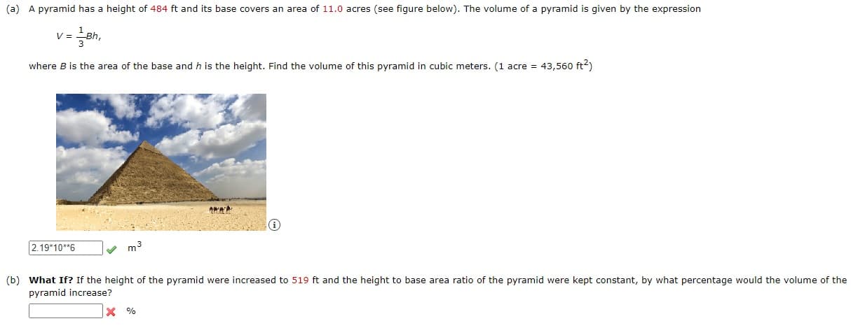 a) A pyramid has a height of 484 ft and its base covers an area of 11.0 acres (see figure below). The volume of a pyramid is given by the expression
V =
where B is the area of the base and h is the height. Find the volume of this pyramid in cubic meters. (1 acre = 43,560 ft2)
2.19*10**6
m3
b) What If? If the height of the pyramid were increased to 519 ft and the height to base area ratio of the pyramid were kept constant, by what percentage would the volume of th
pyramid increase?
X %
