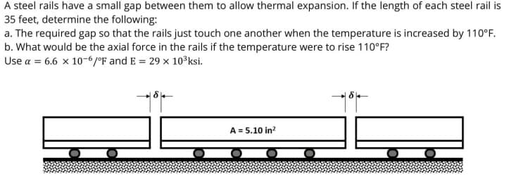 A steel rails have a small gap between them to allow thermal expansion. If the length of each steel rail is
35 feet, determine the following:
a. The required gap so that the rails just touch one another when the temperature is increased by 110°F.
b. What would be the axial force in the rails if the temperature were to rise 110°F?
Use a = 6.6 x 10-6/°F and E = 29 x 10°ksi.
A = 5.10 in?

