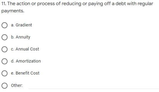 11. The action or process of reducing or paying off a debt with regular
payments.
O a. Gradient
O b. Annuity
C. Annual Cost
O d. Amortization
O e. Benefit Cost
Other:
