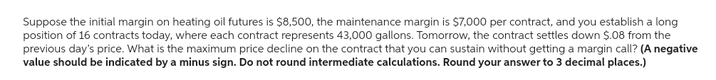 Suppose the initial margin on heating oil futures is $8,500, the maintenance margin is $7,000 per contract, and you establish a long
position of 16 contracts today, where each contract represents 43,000 gallons. Tomorrow, the contract settles down $.08 from the
previous day's price. What is the maximum price decline on the contract that you can sustain without getting a margin call? (A negative
value should be indicated by a minus sign. Do not round intermediate calculations. Round your answer to 3 decimal places.)