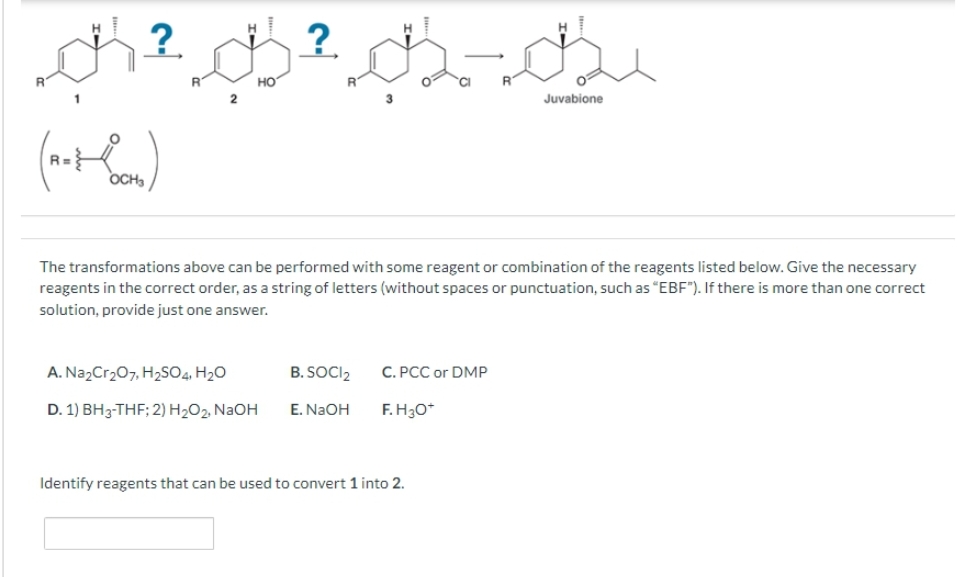 R
?
thai.ch
(notoon)
OCH₂
HO
A. Na₂Cr₂O7, H₂SO4, H₂O
D. 1) BH3-THF; 2) H₂O2, NaOH
² 02-02
?
The transformations above can be performed with some reagent or combination of the reagents listed below. Give the necessary
reagents in the correct order, as a string of letters (without spaces or punctuation, such as "EBF"). If there is more than one correct
solution, provide just one answer.
B. SOCI2
E. NaOH
C. PCC or DMP
F.H3O+
Juvabione
Identify reagents that can be used to convert 1 into 2.