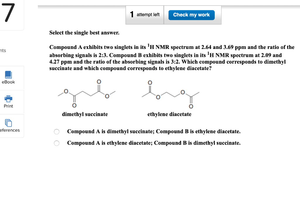 7
nts
eBook
Print
eferences
attempt left
dimethyl succinate
Check my work
Select the single best answer.
Compound A exhibits two singlets in its ¹H NMR spectrum at 2.64 and 3.69 ppm and the ratio of the
absorbing signals is 2:3. Compound B exhibits two singlets in its ¹H NMR spectrum at 2.09 and
4.27 ppm and the ratio of the absorbing signals is 3:2. Which compound corresponds to dimethyl
succinate and which compound corresponds to ethylene diacetate?
ethylene diacetate
Compound A is dimethyl succinate; Compound B is ethylene diacetate.
Compound A is ethylene diacetate; Compound B is dimethyl succinate.