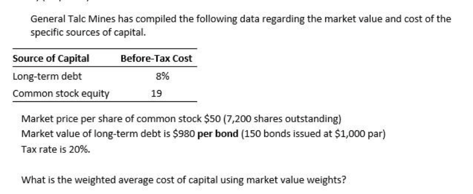 General Talc Mines has compiled the following data regarding the market value and cost of the
specific sources of capital.
Source of Capital
Long-term debt
Common stock equity
Before-Tax Cost
8%
19
Market price per share of common stock $50 (7,200 shares outstanding)
Market value of long-term debt is $980 per bond (150 bonds issued at $1,000 par)
Tax rate is 20%.
What is the weighted average cost of capital using market value weights?