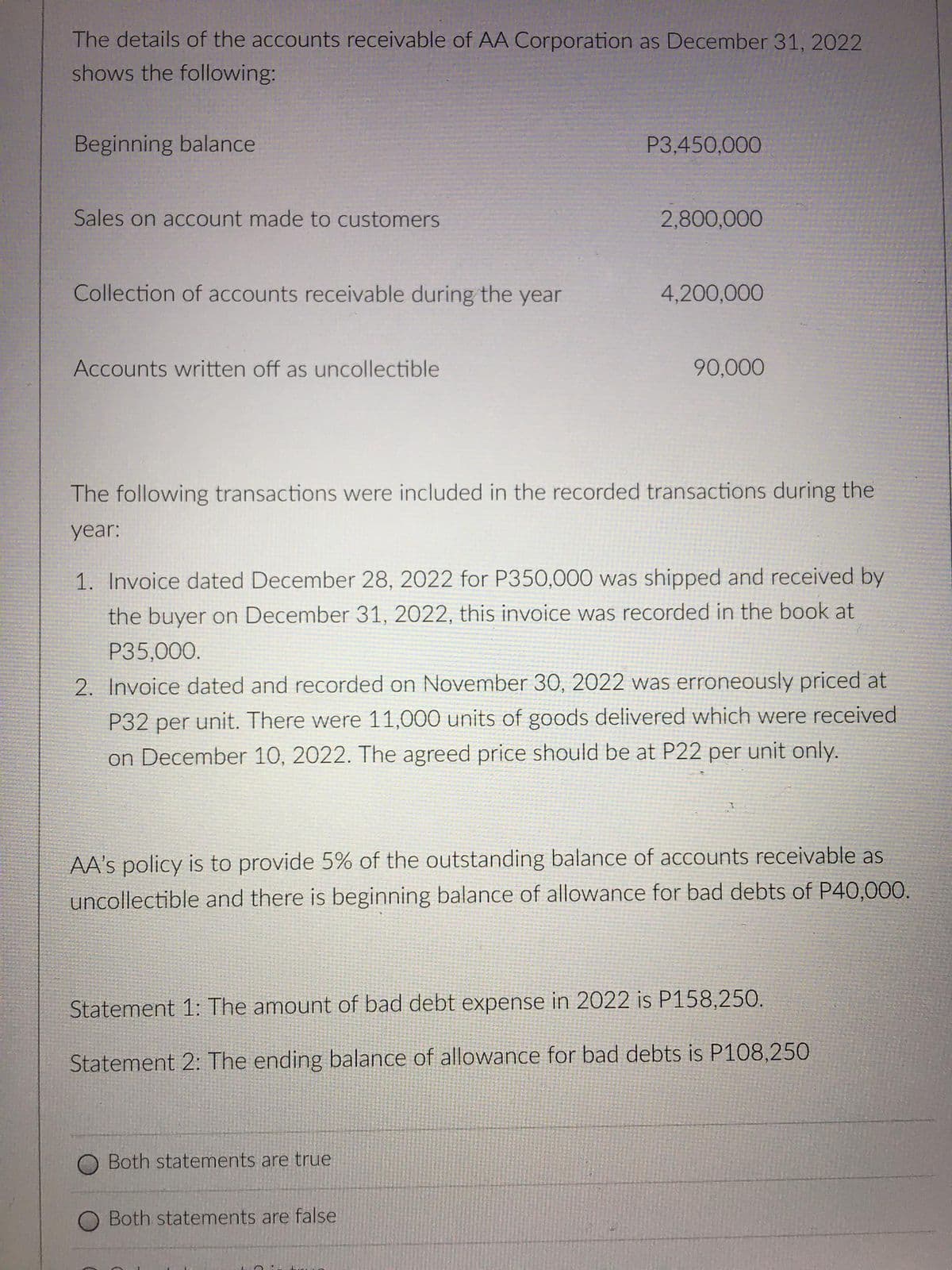 The details of the accounts receivable of AA Corporation as December 31, 2022
shows the following:
Beginning balance
P3,450,000
Sales on account made to customers
2,800,000
Collection of accounts receivable during the year
4,200,000
Accounts written off as uncollectible
90,000
The following transactions were included in the recorded transactions during the
year:
1. Invoice dated December 28, 2022 for P350,000 was shipped and received by
the buyer on December 31, 2022, this invoice was recorded in the book at
P35,000.
2. Invoice dated and recorded on November 30, 2022 was erroneously priced at
P32 per unit. There were 11,000 units of goods delivered which were received
on December 10, 2022. The agreed price should be at P22 per unit only.
AA's policy is to provide 5% of the outstanding balance of accounts receivable as
uncollectible and there is beginning balance of allowance for bad debts of P40,000.
Statement 1: The amount of bad debt expense in 2022 is P158,250.
Statement 2: The ending balance of allowance for bad debts is P108,250
Both statements are true
Both statements are false
