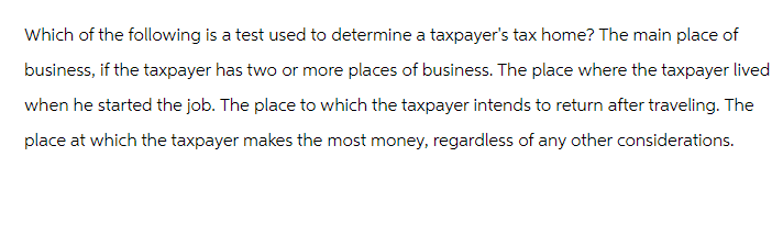 Which of the following is a test used to determine a taxpayer's tax home? The main place of
business, if the taxpayer has two or more places of business. The place where the taxpayer lived
when he started the job. The place to which the taxpayer intends to return after traveling. The
place at which the taxpayer makes the most money, regardless of any other considerations.